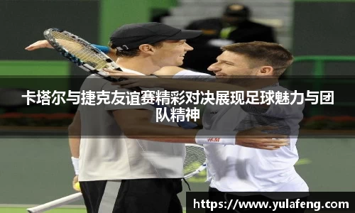 卡塔尔与捷克友谊赛精彩对决展现足球魅力与团队精神